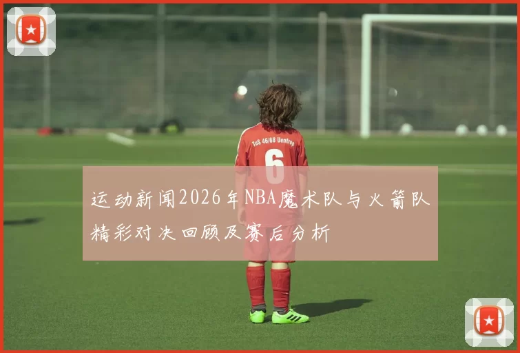 运动新闻2026年NBA魔术队与火箭队精彩对决回顾及赛后分析