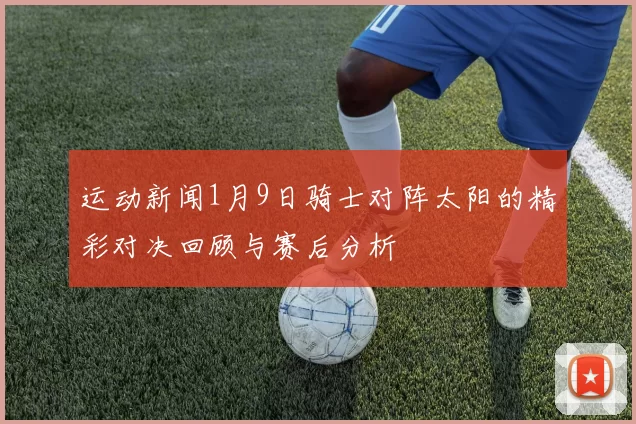 运动新闻1月9日骑士对阵太阳的精彩对决回顾与赛后分析