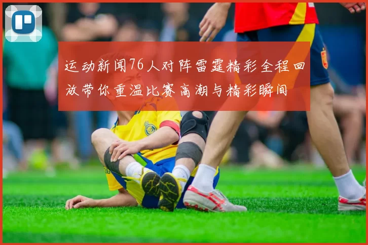运动新闻76人对阵雷霆精彩全程回放带你重温比赛高潮与精彩瞬间