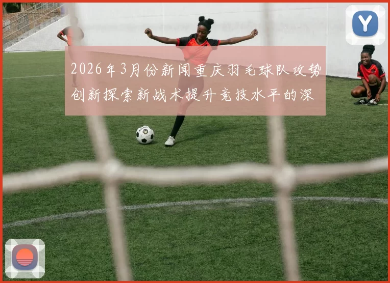 2026年3月份新闻重庆羽毛球队攻势创新探索新战术提升竞技水平的深度分析