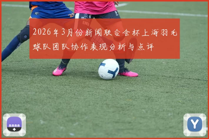 2026年3月份新闻联合会杯上海羽毛球队团队协作表现分析与点评
