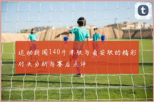 运动新闻140牛津联与南安联的精彩对决分析与赛后点评